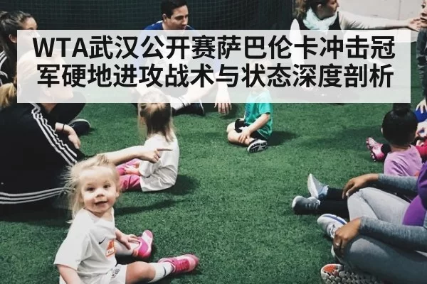 WTA武汉公开赛萨巴伦卡冲击冠军硬地进攻战术与状态深度剖析